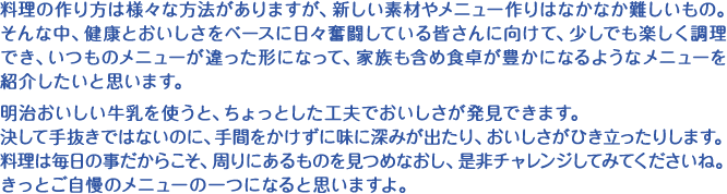 料理の作り方は様々な方法がありますが、新しい素材やメニュー作りはなかなか難しいもの。そんな中、健康とおいしさをベースに日々奮闘している皆さんに向けて、少しでも楽しく調理でき、いつものメニューが違った形になって、家族も含め食卓が豊かになるようなメニューを紹介したいと思います。明治おいしい牛乳を使うと、ちょっとした工夫でおいしさが発見できます。決して手抜きではないのに、手間をかけずに味に深みが出たり、おいしさがひき立ったりします。料理は毎日の事だからこそ、周りにあるものを見つめなおし、是非チャレンジしてみてくださいね。きっとご自慢のメニューの一つになると思いますよ。