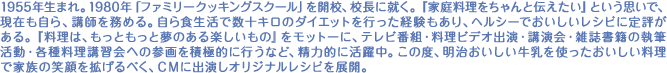 1955年生まれ。1980年「ファミリークッキングスクール」を開校、校長に就く。『家庭料理をちゃんと伝えたい』という思いで、現在も自ら、講師を務める。自ら食生活で数十キロのダイエットを行った経験もあり、ヘルシーでおいしいレシピに定評がある。『料理は、もっともっと夢のある楽しいもの』をモットーに、テレビ番組・料理ビデオ出演・講演会・雑誌書籍の執筆活動・各種料理講習会への参画を積極的に行うなど、精力的に活躍中。この度、明治おいしい牛乳を使ったおいしい料理で家族の笑顔を拡げるべく、ＣＭに出演しオリジナルレシピを展開。